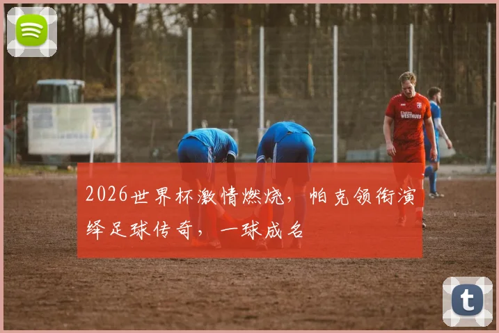 2026世界杯激情燃烧，帕克领衔演绎足球传奇，一球成名
