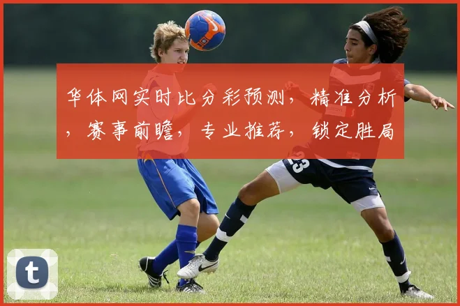 华体网实时比分彩预测，精准分析，赛事前瞻，专业推荐，锁定胜局