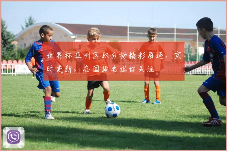 世界杯亚洲区积分榜精彩角逐，实时更新，各国排名逗你关注