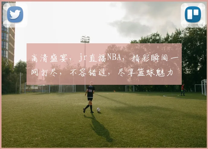 高清盛宴，jr直播NBA，精彩瞬间一网打尽，不容错过，尽享篮球魅力