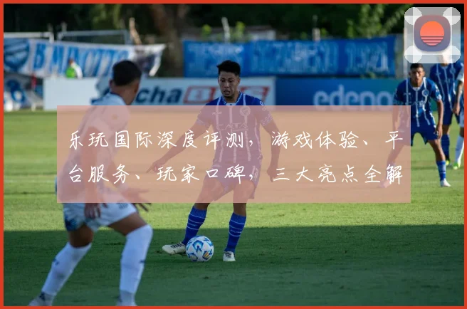 乐玩国际深度评测，游戏体验、平台服务、玩家口碑，三大亮点全解析，值得信赖